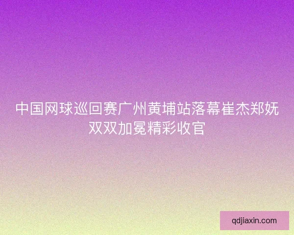 中国网球巡回赛广州黄埔站落幕崔杰郑妩双双加冕精彩收官