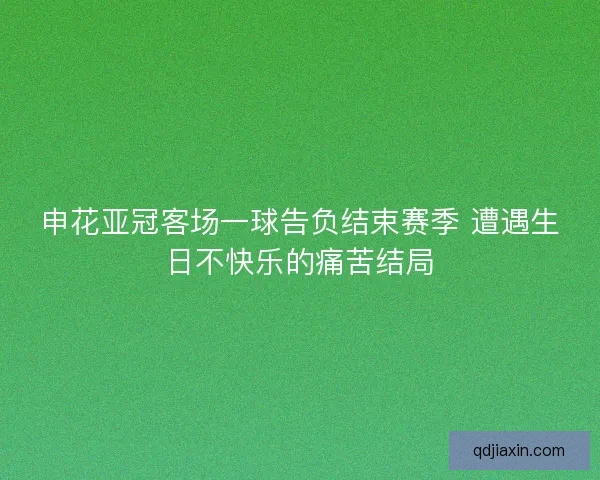 申花亚冠客场一球告负结束赛季 遭遇生日不快乐的痛苦结局