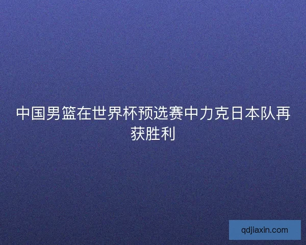 中国男篮在世界杯预选赛中力克日本队再获胜利 中国男篮在世界杯预选赛中力克日本队再获胜利