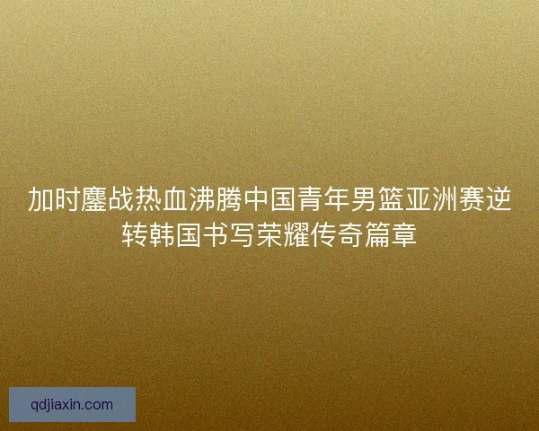 加时鏖战热血沸腾中国青年男篮亚洲赛逆转韩国书写荣耀传奇篇章