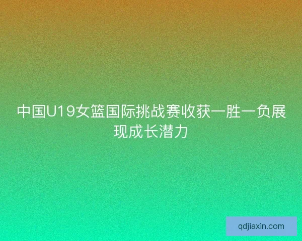 中国U19女篮国际挑战赛收获一胜一负展现成长潜力 中国U19女篮国际挑战赛收获一胜一负展现成长潜力