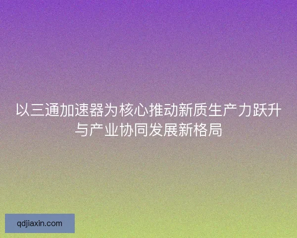 以三通加速器为核心推动新质生产力跃升与产业协同发展新格局 以三通加速器为核心推动新质生产力跃升与产业协同发展新格局