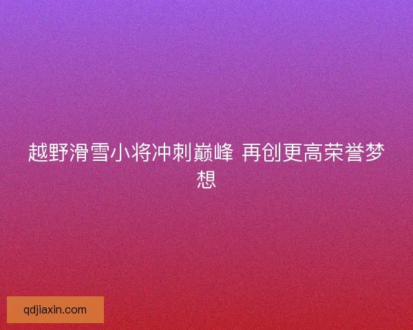 越野滑雪小将冲刺巅峰 再创更高荣誉梦想