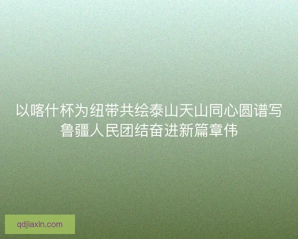 以喀什杯为纽带共绘泰山天山同心圆谱写鲁疆人民团结奋进新篇章伟
