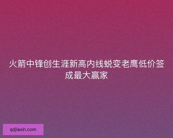 火箭中锋创生涯新高内线蜕变老鹰低价签成最大赢家